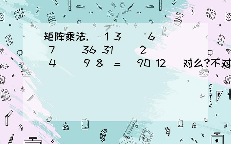 矩阵乘法, |1 3| |6 7| |36 31| |2 4| |9 8|= |90 12| 对么?不对的话请大师帮算出来要详细过程哦~|1 3| |2 4|  |6 7| |9 8| =  |36 31| |90 22| 这个！！ 好吧，上面这个图结果是怎么算出来的？具体过程~~~