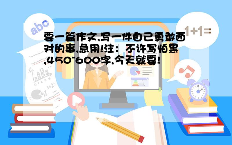 要一篇作文,写一件自己勇敢面对的事,急用!注：不许写怕黑,450~600字,今天就要!