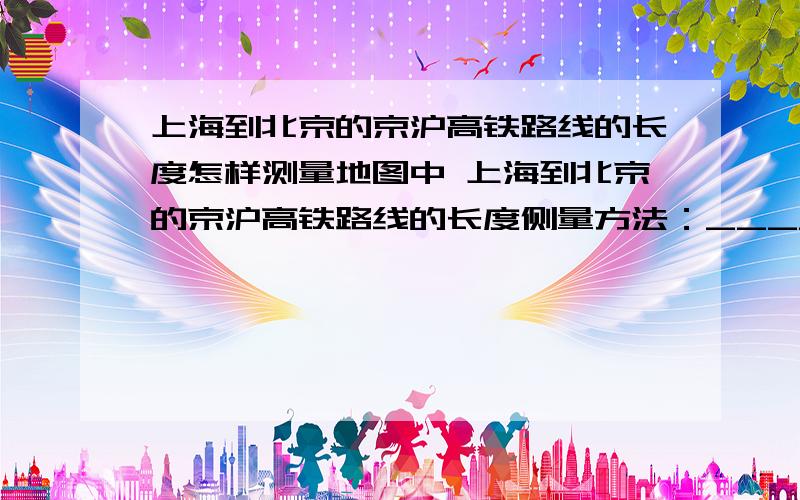 上海到北京的京沪高铁路线的长度怎样测量地图中 上海到北京的京沪高铁路线的长度侧量方法：_______________.京沪高铁路线长度约为____km.