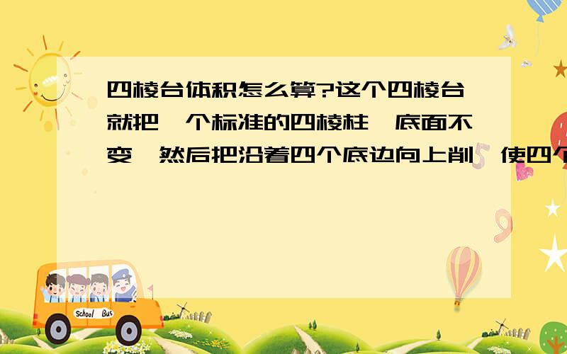 四棱台体积怎么算?这个四棱台就把一个标准的四棱柱,底面不变,然后把沿着四个底边向上削,使四个侧面都变成梯形,请问这个四棱台的体积怎么算...你所说的方法不是没有想过,只是总感觉不