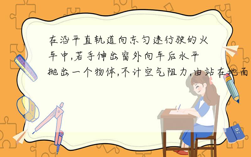 在沿平直轨道向东匀速行驶的火车中,若手伸出窗外向车后水平抛出一个物体,不计空气阻力,由站在地面上的人看来,该物体的运动轨迹可能是图中的    ．答案是ADE   为什么