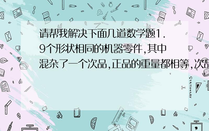 请帮我解决下面几道数学题1.9个形状相同的机器零件,其中混杂了一个次品,正品的重量都相等,次品比正品轻一点.你能不能不用砝码用天平称两次就把次品跳出来.2.小云的爸爸让小云从装有黄