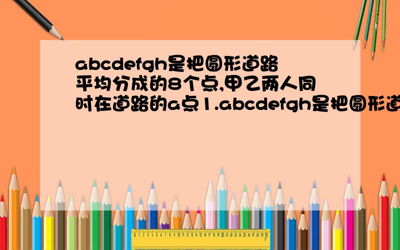 abcdefgh是把圆形道路平均分成的8个点,甲乙两人同时在道路的a点1.abcdefgh是把圆形道路平均分成的8个点,甲乙两人同时在道路的a点相背而行,甲的速度比乙快,经过5分钟在d点相遇,两人又经过50分