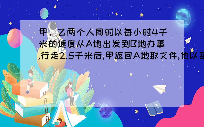 甲、乙两个人同时以每小时4千米的速度从A地出发到B地办事,行走2.5千米后,甲返回A地取文件,他以每小时6千米的速度赶往A地,取到文件后,仍以每小时6千米的速度回头追赶乙,结果他们同时到达