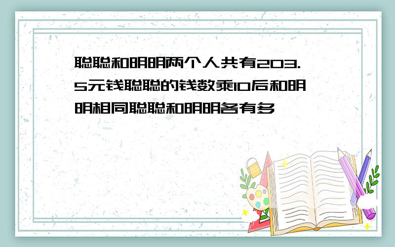 聪聪和明明两个人共有203.5元钱聪聪的钱数乘10后和明明相同聪聪和明明各有多