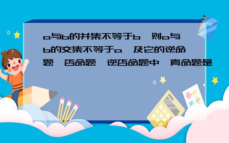 a与b的并集不等于b,则a与b的交集不等于a,及它的逆命题、否命题、逆否命题中,真命题是