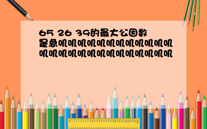 65 26 39的最大公因数是急叽叽叽叽叽叽叽叽叽叽叽叽叽叽叽叽叽叽叽叽叽叽叽叽叽叽