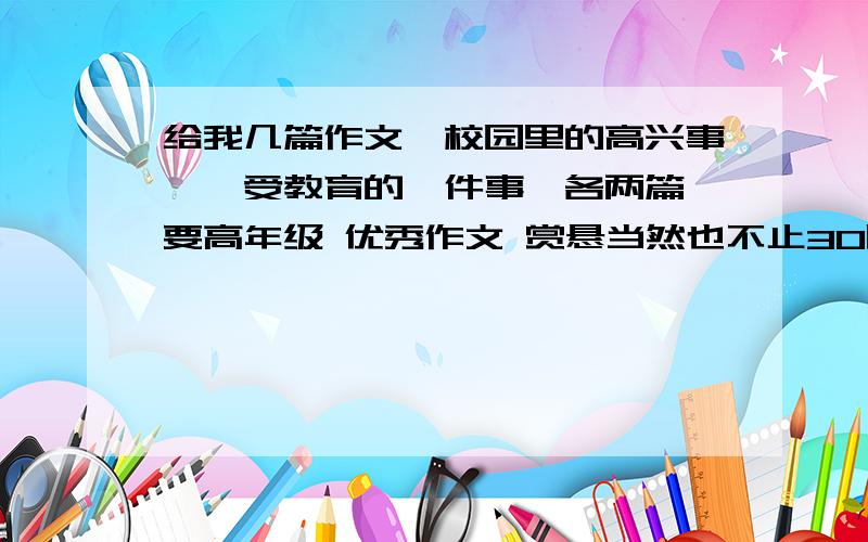 给我几篇作文《校园里的高兴事》《受教育的一件事》各两篇 要高年级 优秀作文 赏悬当然也不止30啦~还会给你追加的 最好是自己写的啊啊~嗯高兴的事一定要发生在校园里~