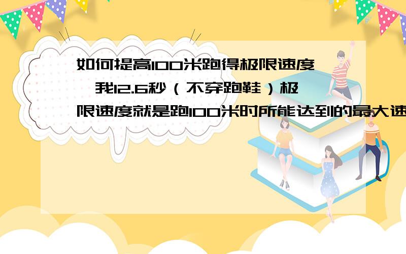 如何提高100米跑得极限速度,我12.6秒（不穿跑鞋）极限速度就是跑100米时所能达到的最大速度啊,怎么练?