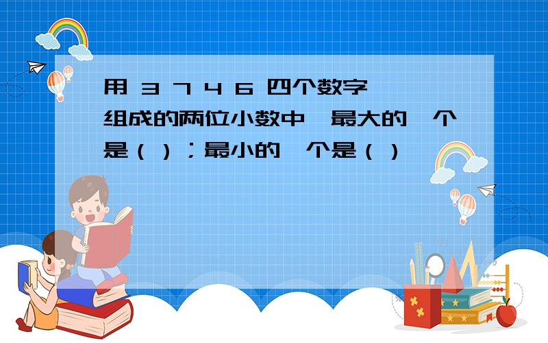 用 3 7 4 6 四个数字组成的两位小数中,最大的一个是（）；最小的一个是（）