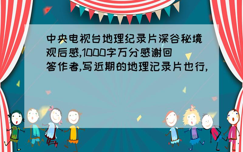 中央电视台地理纪录片深谷秘境观后感,1000字万分感谢回答作者,写近期的地理记录片也行,