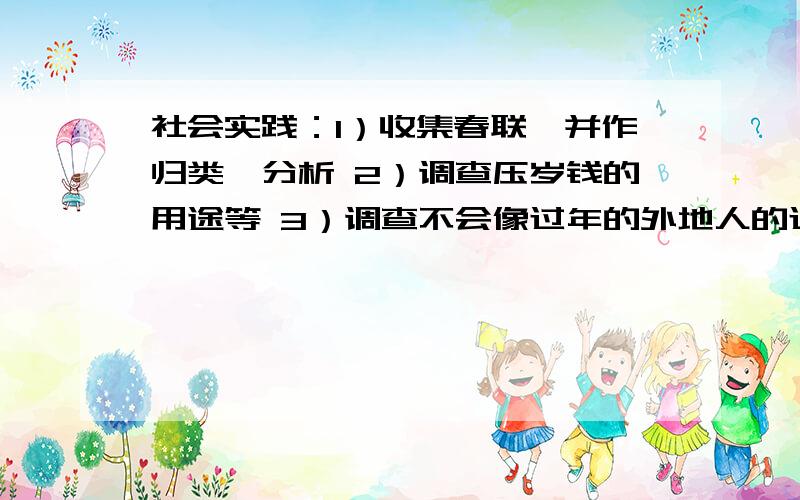 社会实践：1）收集春联,并作归类、分析 2）调查压岁钱的用途等 3）调查不会像过年的外地人的过年情况以上三个主题中任选一个主题,做一次深入的调查研究,写成一份社会调查报告,要求格