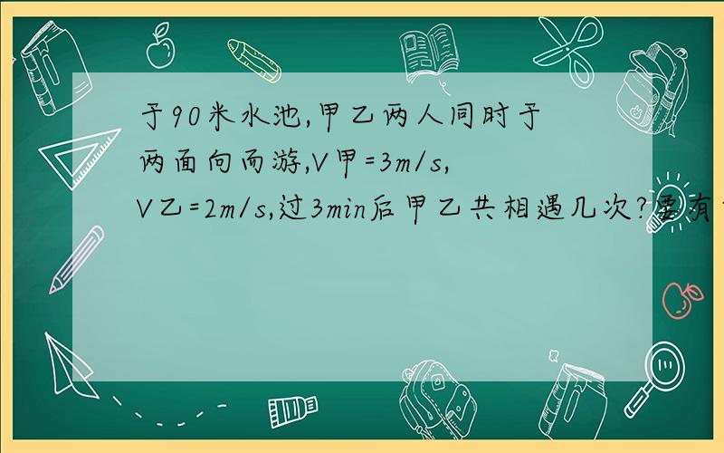 于90米水池,甲乙两人同时于两面向而游,V甲=3m/s,V乙=2m/s,过3min后甲乙共相遇几次?要有简单的方法!越简单越好啊!~!~!~速度啊~~~~~~~~~~~~~sorry!10次是错的啊 ~~~~~~加我QQ605578499两人是相对而游的啊~~~~