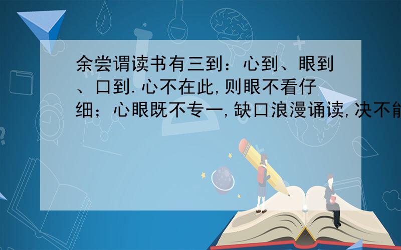 余尝谓读书有三到：心到、眼到、口到.心不在此,则眼不看仔细；心眼既不专一,缺口浪漫诵读,决不能记,记亦不能久也.三到之中,心到最急.心即到已,眼口岂不到乎?1、心不在此 此：2、决不能