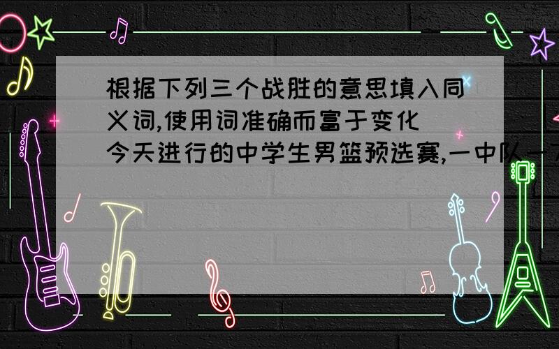 根据下列三个战胜的意思填入同义词,使用词准确而富于变化 今天进行的中学生男篮预选赛,一中队一72比69战胜十五中队,十八中队以68比56战胜（ ）八中队,二中队以98比42战胜（ ）六中队,四