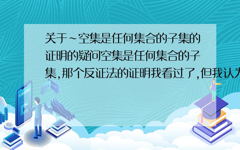 关于～空集是任何集合的子集的证明的疑问空集是任何集合的子集,那个反证法的证明我看过了,但我认为这不能证明空集是任何集合的子集,因为只要声称了x属于空集便可推出矛盾,无论那个x