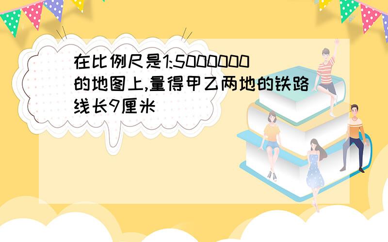 在比例尺是1:5000000的地图上,量得甲乙两地的铁路线长9厘米