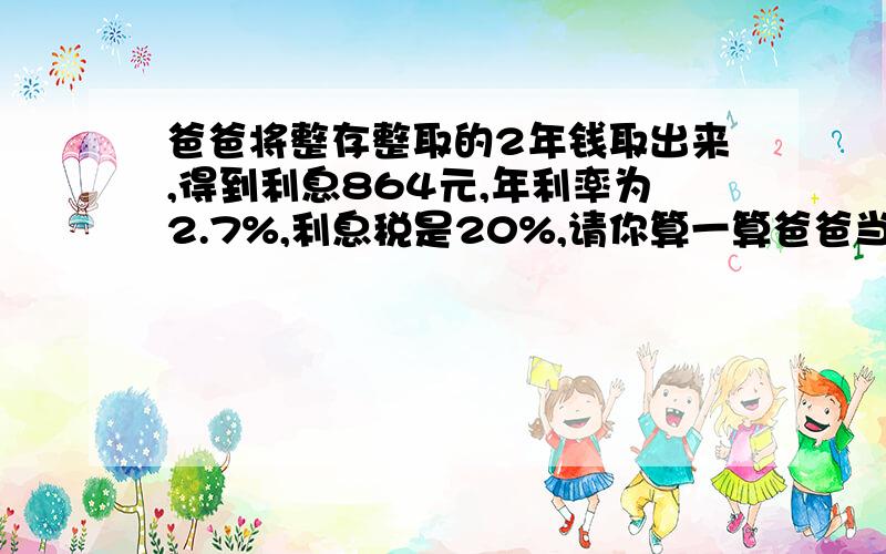 爸爸将整存整取的2年钱取出来,得到利息864元,年利率为2.7%,利息税是20%,请你算一算爸爸当时存入多少钱要算式啊