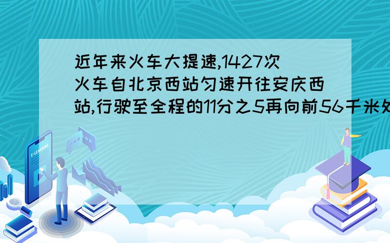 近年来火车大提速,1427次火车自北京西站匀速开往安庆西站,行驶至全程的11分之5再向前56千米处所用的时间比提速前减少了60分钟,而到达安庆站比提速前早了2小时,问北京西站与安庆西站两地