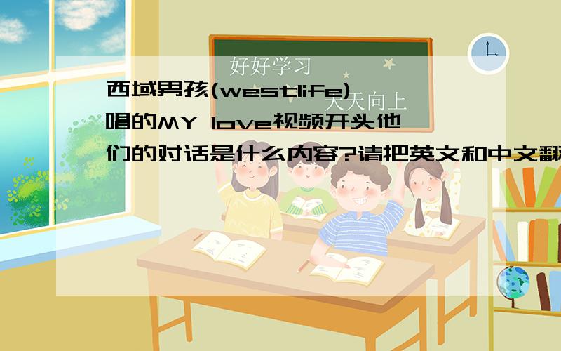 西域男孩(westlife)唱的MY love视频开头他们的对话是什么内容?请把英文和中文翻译对照出来,请听力好的朋友帮忙!(指的是音乐还没响起之前那段对话内容)以下是视频