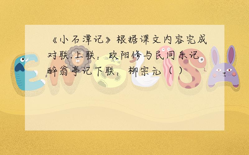 《小石潭记》根据课文内容完成对联.上联：欧阳修与民同乐记醉翁亭记下联：柳宗元（ ）