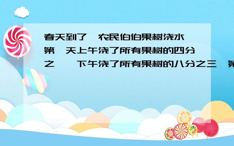 春天到了,农民伯伯果树浇水,第一天上午浇了所有果树的四分之一,下午浇了所有果树的八分之三,第二天上午浇了所有果树的十分之三,一共浇了所有果树的几分之几?还有几分之几没有浇水?