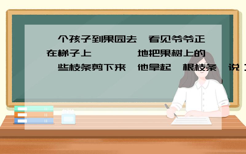 一个孩子到果园去,看见爷爷正在梯子上咔嚓咔嚓地把果树上的一些枝条剪下来,他拿起一根枝条,说：“爷爷,它们长得好好的,你把它们剪掉多可惜!”爷爷说：“傻孩子,剪掉它们,果树才能长