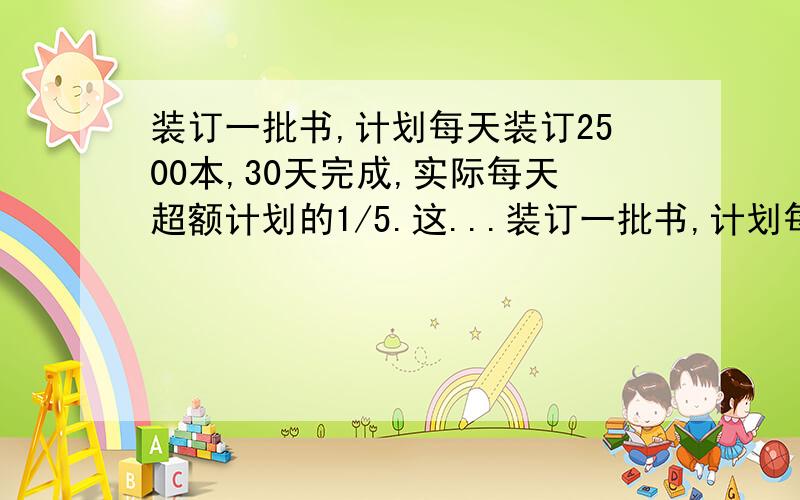 装订一批书,计划每天装订2500本,30天完成,实际每天超额计划的1/5.这...装订一批书,计划每天装订2500本,30天完成,实际每天超额计划的1/5.这样可以提前几天完成?