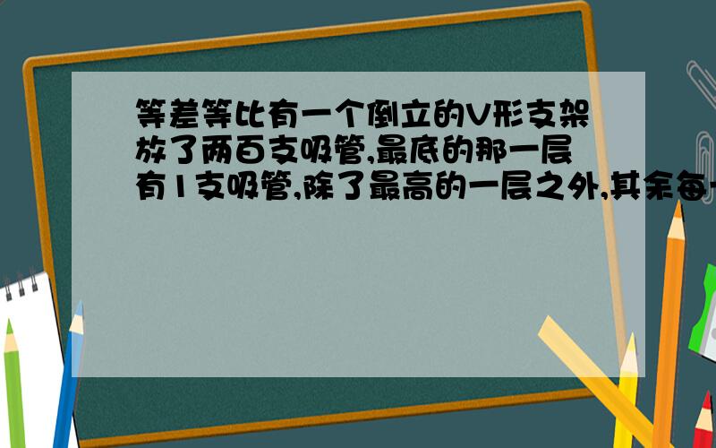 等差等比有一个倒立的V形支架放了两百支吸管,最底的那一层有1支吸管,除了最高的一层之外,其余每一层都比下面多一支吸管,最高的一层放了多少支吸管?