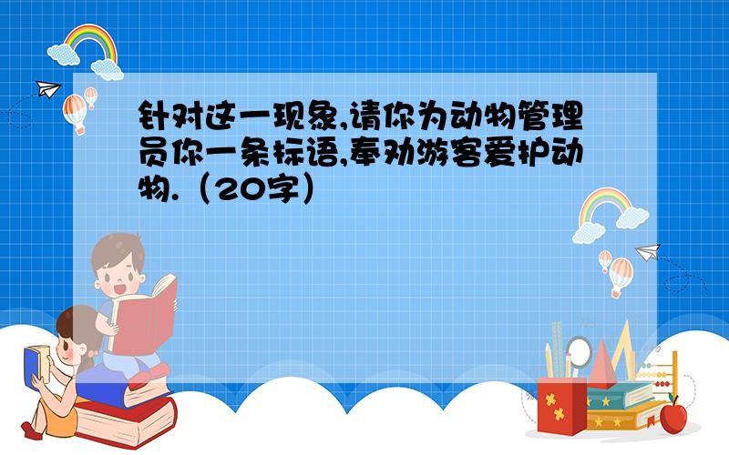 针对这一现象,请你为动物管理员你一条标语,奉劝游客爱护动物.（20字）