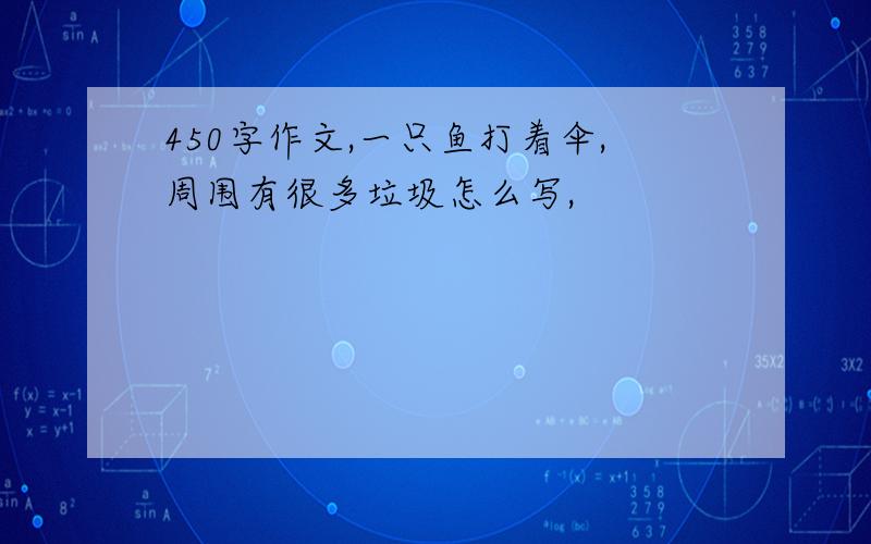 450字作文,一只鱼打着伞,周围有很多垃圾怎么写,