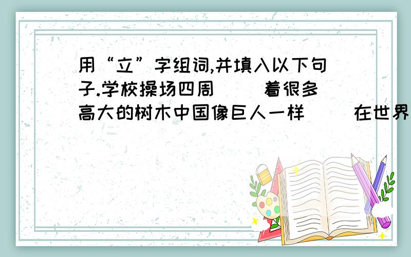 用“立”字组词,并填入以下句子.学校操场四周（ ）着很多高大的树木中国像巨人一样（ ）在世界的东方人民英雄纪念碑高高地（ ）在天安门广场的南侧令我望而生畏的柳树（ ）在青海高