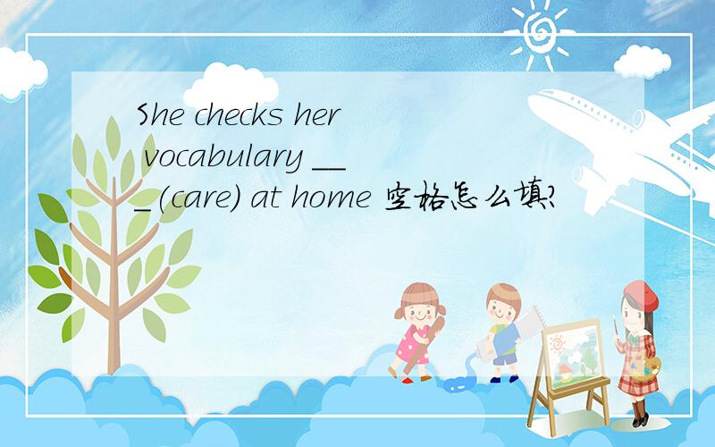 She checks her vocabulary ___(care) at home 空格怎么填?