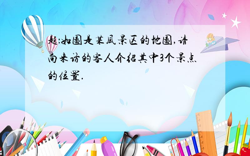 题：如图是某风景区的地图,请向来访的客人介绍其中3个景点的位置.