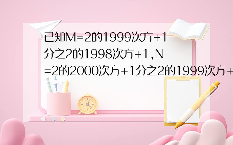 已知M=2的1999次方+1分之2的1998次方+1,N=2的2000次方+1分之2的1999次方+1,那么M,N的大小关系是