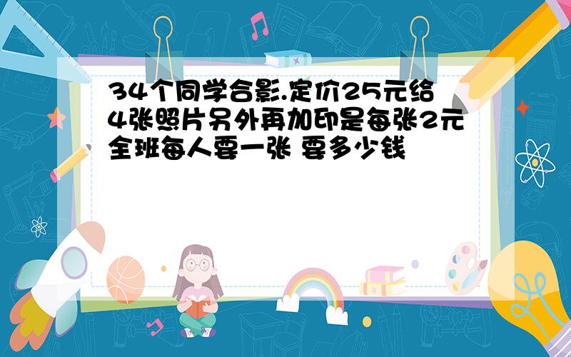 34个同学合影.定价25元给4张照片另外再加印是每张2元全班每人要一张 要多少钱