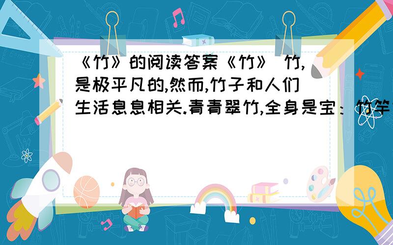 《竹》的阅读答案《竹》 竹,是极平凡的,然而,竹子和人们生活息息相关.青青翠竹,全身是宝：竹竿既是建筑的材料,又是造纸的原料；竹皮可编织竹器；竹沥和竹茹可供药用；竹笋味道鲜美,