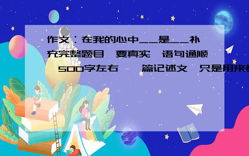 作文：在我的心中__是__补充完整题目,要真实,语句通顺,500字左右,一篇记述文,只是用来参考,因为完全想不到要怎么写,