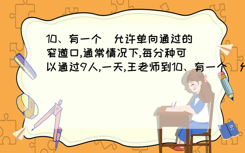 10、有一个伿允许单向通过的窄道口,通常情况下,每分种可以通过9人,一天,王老师到10、有一个伿允许单向通过10、有一个伿允许单向通过的窄道口,通常情况下,每分种可以通过9人,一天,王老师