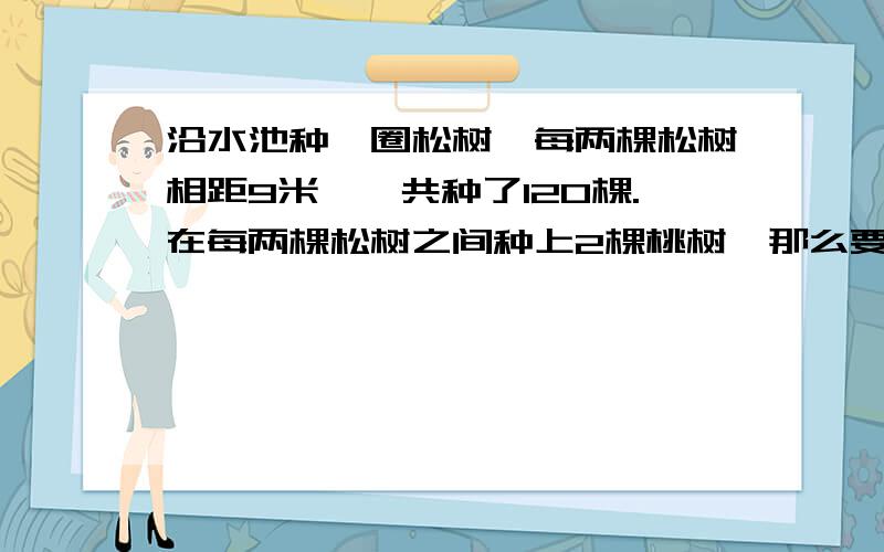 沿水池种一圈松树,每两棵松树相距9米,一共种了120棵.在每两棵松树之间种上2棵桃树,那么要买多少棵桃树