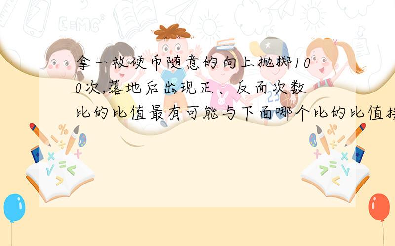 拿一枚硬币随意的向上抛掷100次,落地后出现正、反面次数比的比值最有可能与下面哪个比的比值接近A、4∶1 B、9∶1 C、3∶7 D、1∶1