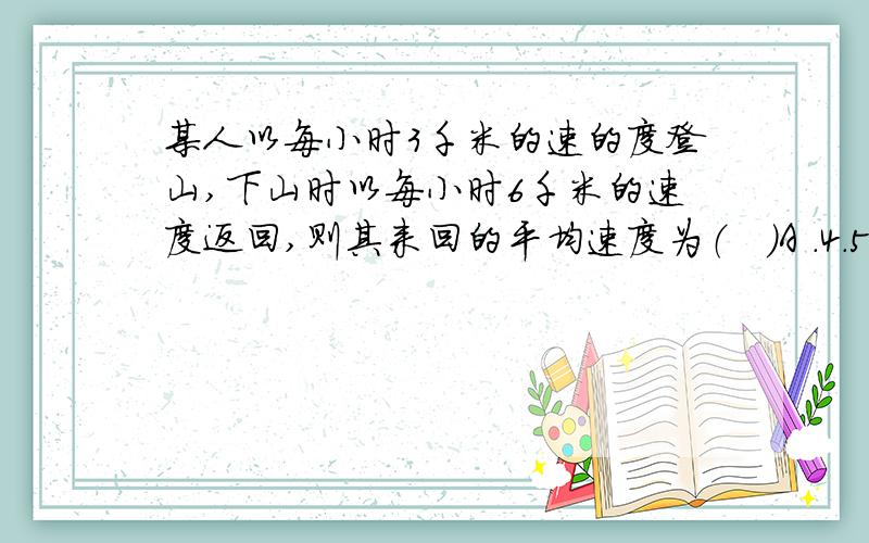 某人以每小时3千米的速的度登山,下山时以每小时6千米的速度返回,则其来回的平均速度为（   ）A .4.5千米/时    B.4千米/时 C.5千米/时    D.5.5千米/时