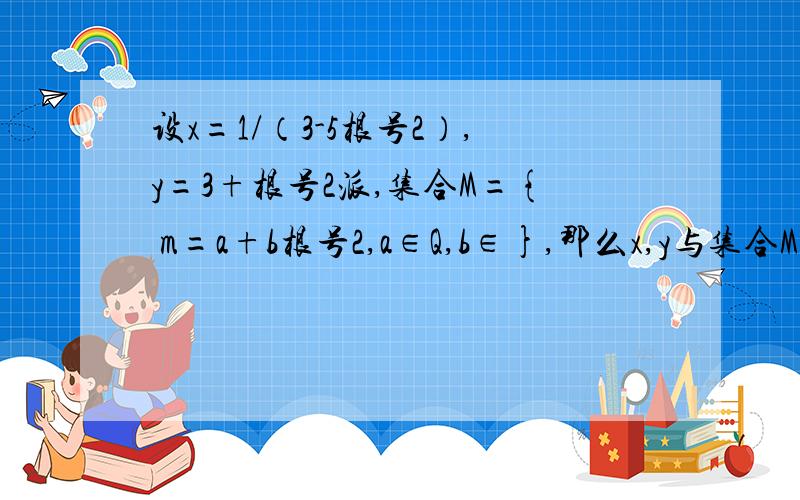 设x=1/（3-5根号2）,y=3+根号2派,集合M={ m=a+b根号2,a∈Q,b∈},那么x,y与集合M的关系为什么是x属于m