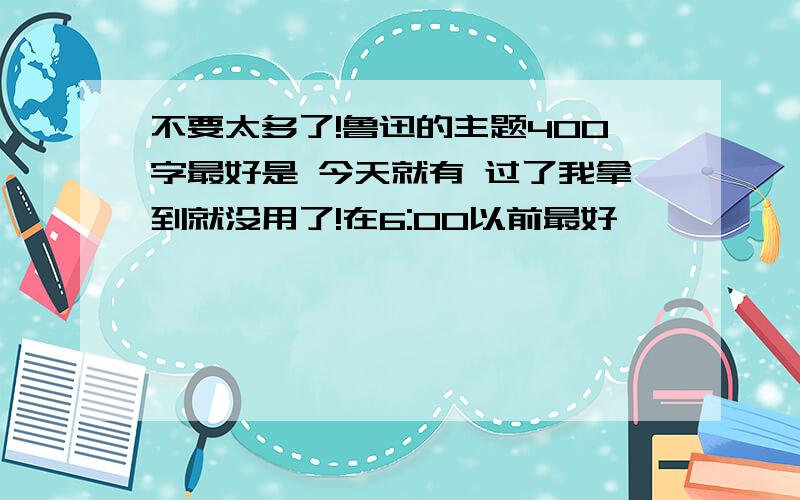 不要太多了!鲁迅的主题400字最好是 今天就有 过了我拿到就没用了!在6:00以前最好