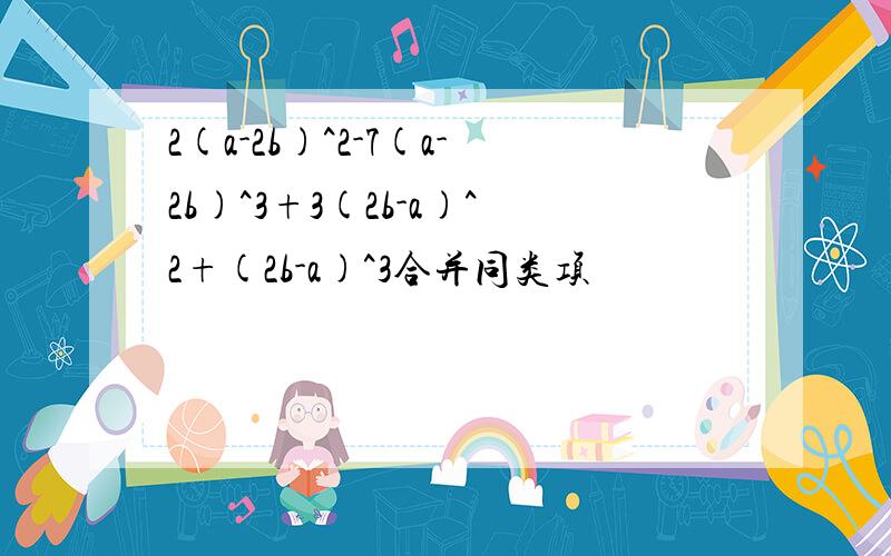 2(a-2b)^2-7(a-2b)^3+3(2b-a)^2+(2b-a)^3合并同类项