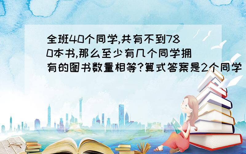 全班40个同学,共有不到780本书,那么至少有几个同学拥有的图书数量相等?算式答案是2个同学，请再想一想，注：一定要有算式,