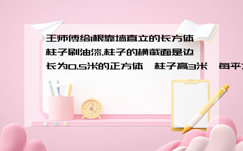 王师傅给1根靠墙直立的长方体柱子刷油漆.柱子的横截面是边长为0.5米的正方体,柱子高3米,每平方米所用油漆3.40元钱.买油漆至少需要多少元钱