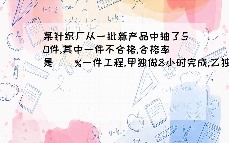 某针织厂从一批新产品中抽了50件,其中一件不合格,合格率是()%一件工程,甲独做8小时完成,乙独做10小时完成,甲.乙二人合做()小时完成