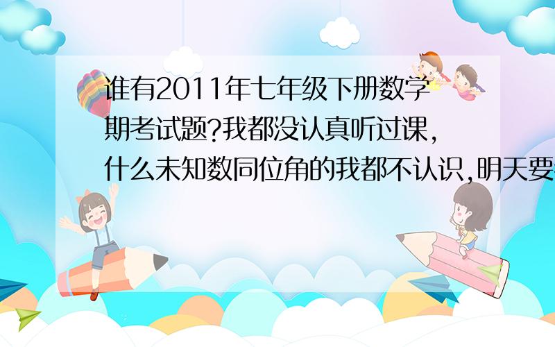 谁有2011年七年级下册数学期考试题?我都没认真听过课,什么未知数同位角的我都不认识,明天要考了,