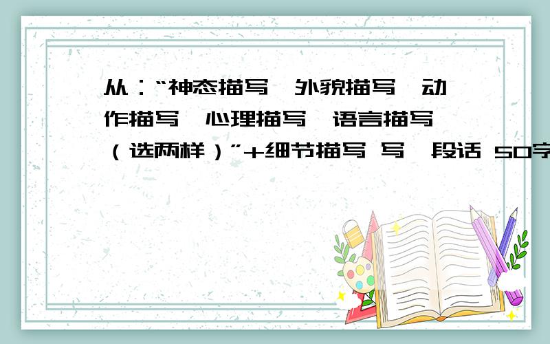 从：“神态描写,外貌描写,动作描写,心理描写,语言描写,（选两样）”+细节描写 写一段话 50字左右